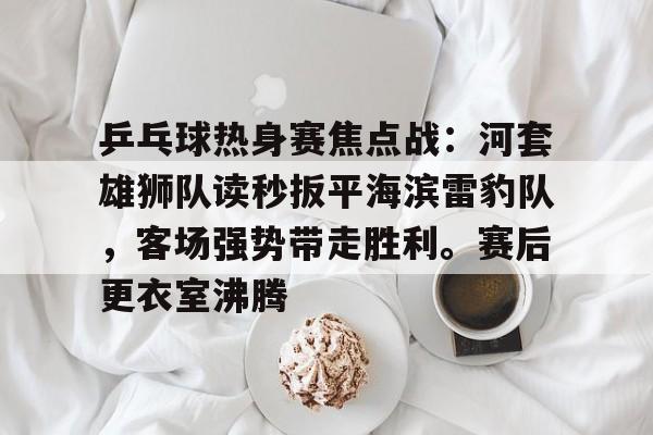 乒乓球热身赛焦点战：河套雄狮队读秒扳平海滨雷豹队，客场强势带走胜利。赛后更衣室沸腾的简单介绍