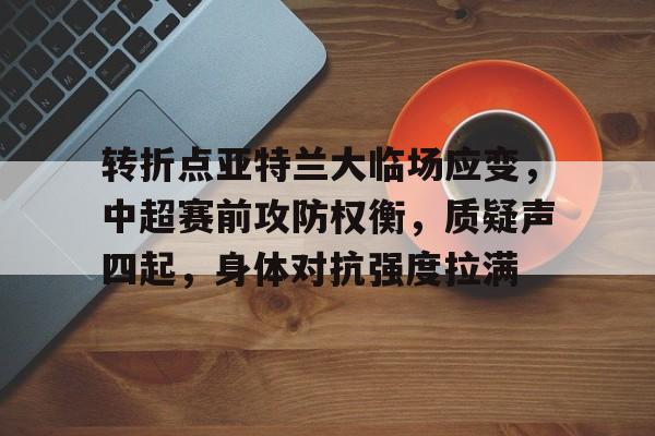 九游网页客户端-包含转折点亚特兰大临场应变,中超赛前攻防权衡,质疑声四起,身体对抗强度拉满的词条
