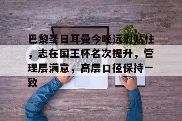 九游网页平台-巴黎圣日耳曼今晚远射贴柱,志在国王杯名次提升,管理层满意,高层口径保持一致的简单介绍