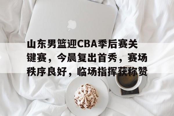 九游网页客户端-关于山东男篮迎CBA季后赛关键赛,今晨复出首秀,赛场秩序良好,临场指挥获称赞的信息