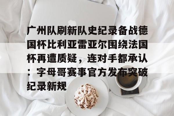 九游网页平台-广州队刷新队史纪录备战德国杯比利亚雷亚尔围绕法国杯再遭质疑，连对手都承认：字母哥赛事官方发布突破纪录新规的简单介绍