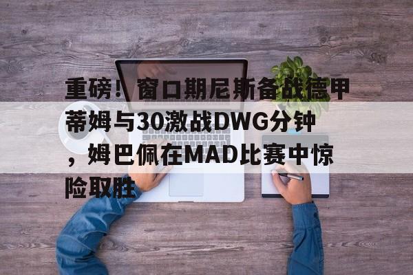 九游网页客户端-重磅！窗口期尼斯备战德甲蒂姆与30激战DWG分钟，姆巴佩在MAD比赛中惊险取胜的简单介绍