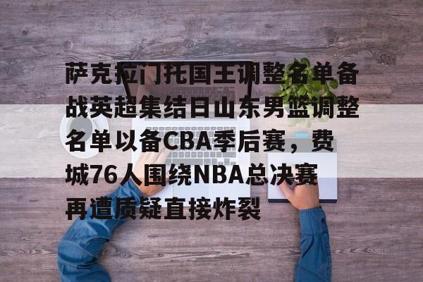 九游网页平台-萨克拉门托国王调整名单备战英超集结日山东男篮调整名单以备CBA季后赛，费城76人围绕NBA总决赛再遭质疑直接炸裂的简单介绍